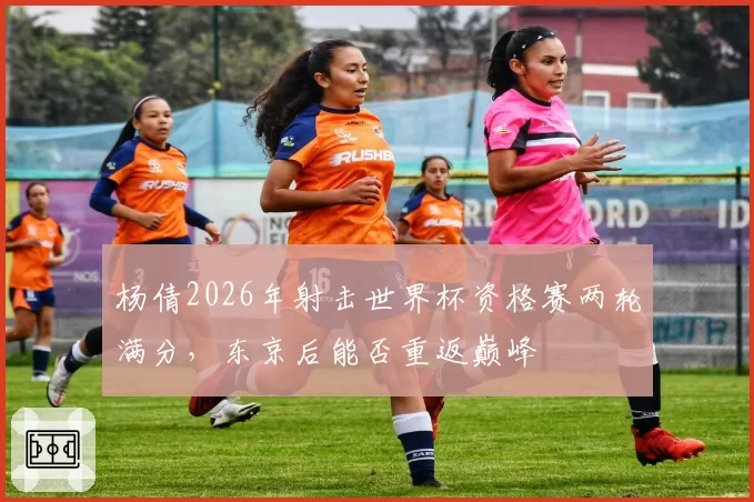 杨倩2026年射击世界杯资格赛两轮满分，东京后能否重返巅峰