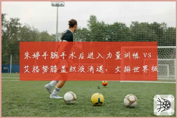 朱婷手腕手术后进入力量训练 vs 艾格努膝盖积液消退，女排世界级攻手复出进度差异