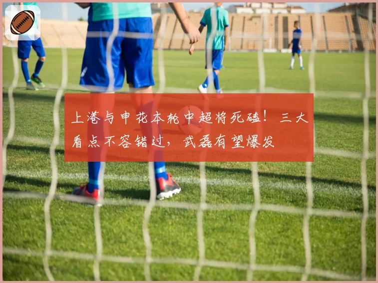 上港与申花本轮中超将死磕！三大看点不容错过，武磊有望爆发
