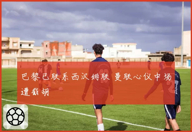 巴黎已联系西汉姆联 曼联心仪中场遭截胡