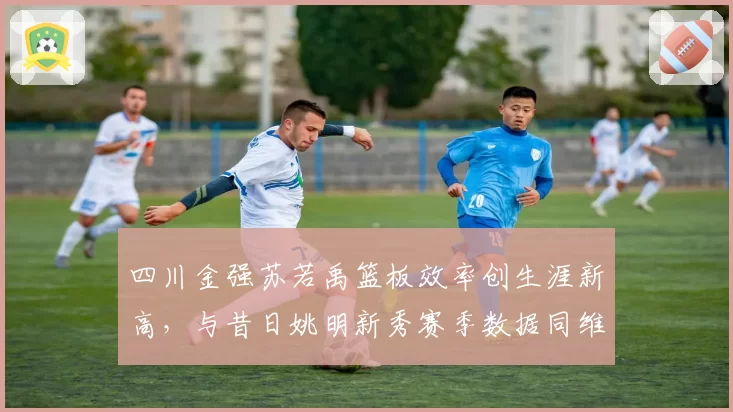 四川金强苏若禹篮板效率创生涯新高，与昔日姚明新秀赛季数据同维度PK