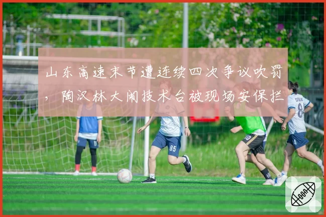 山东高速末节遭连续四次争议吹罚，陶汉林大闹技术台被现场安保拦下