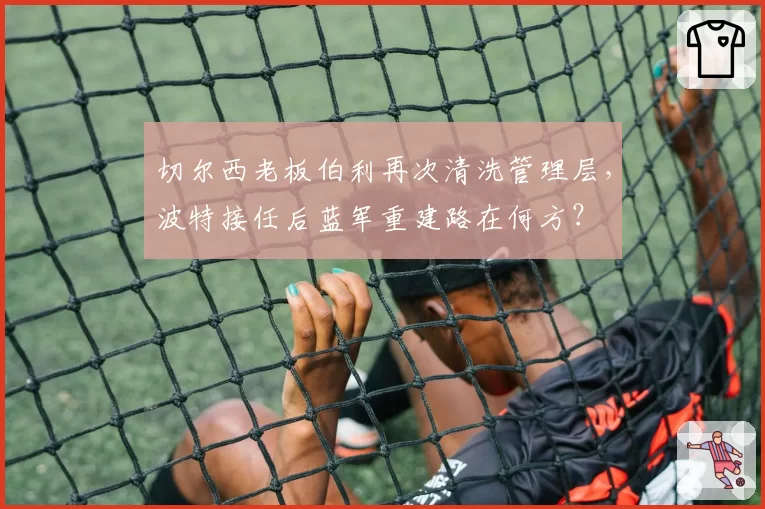 切尔西老板伯利再次清洗管理层，波特接任后蓝军重建路在何方？